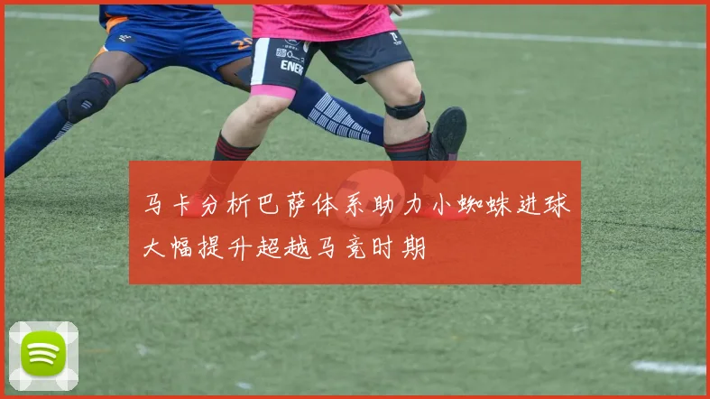 马卡分析巴萨体系助力小蜘蛛进球大幅提升超越马竞时期