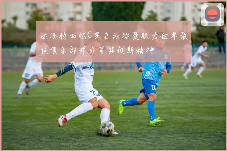 达洛特回忆C罗言论称曼联为世界最佳俱乐部并分享其创新精神