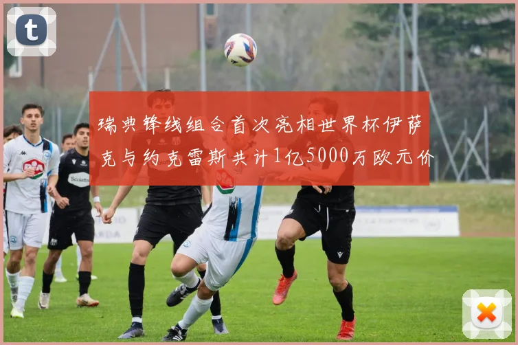 瑞典锋线组合首次亮相世界杯伊萨克与约克雷斯共计1亿5000万欧元价值