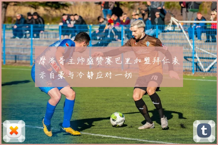 摩洛哥主帅盛赞赛巴里加盟拜仁表示自豪与冷静应对一切