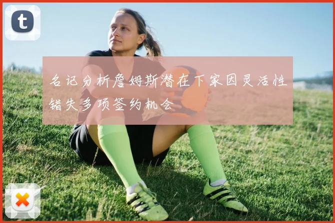 名记分析詹姆斯潜在下家因灵活性错失多项签约机会