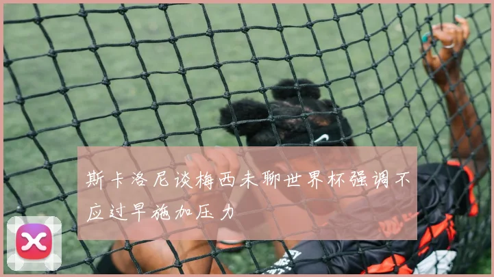 斯卡洛尼谈梅西未聊世界杯强调不应过早施加压力