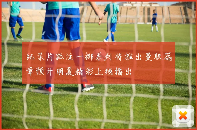 纪录片孤注一掷系列将推出曼联篇章预计明夏精彩上线播出