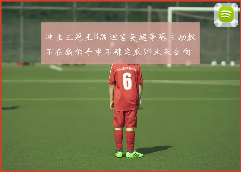 冲击三冠王B席坦言英超争冠主动权不在我们手中不确定瓜帅未来去向