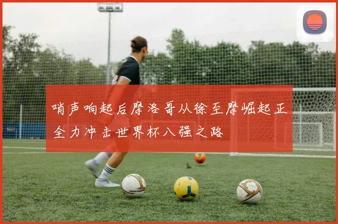 哨声响起后摩洛哥从徐至摩崛起正全力冲击世界杯八强之路