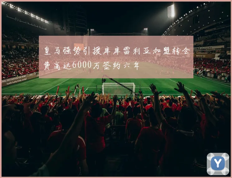 皇马强势引援库库雷利亚加盟转会费高达6000万签约六年