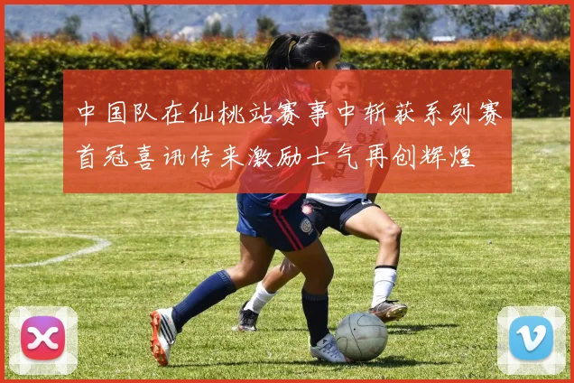 中国队在仙桃站赛事中斩获系列赛首冠喜讯传来激励士气再创辉煌