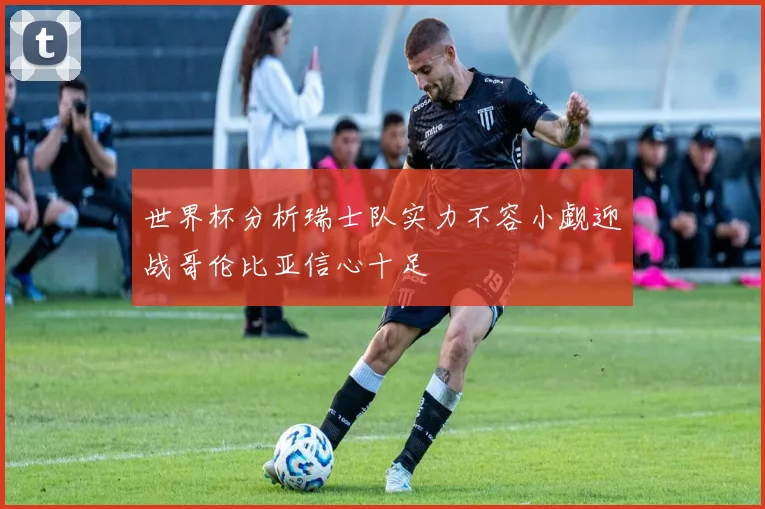 世界杯分析瑞士队实力不容小觑迎战哥伦比亚信心十足