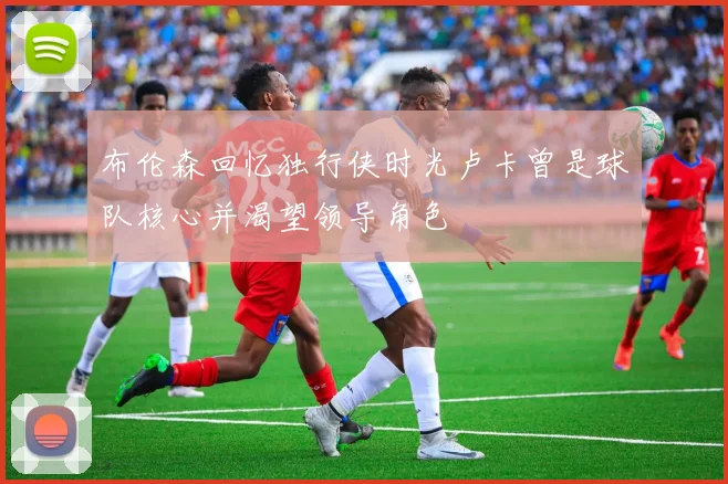 布伦森回忆独行侠时光卢卡曾是球队核心并渴望领导角色