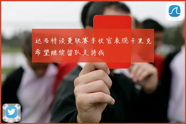达洛特谈曼联赛季收官表现卡里克希望继续留队支持我