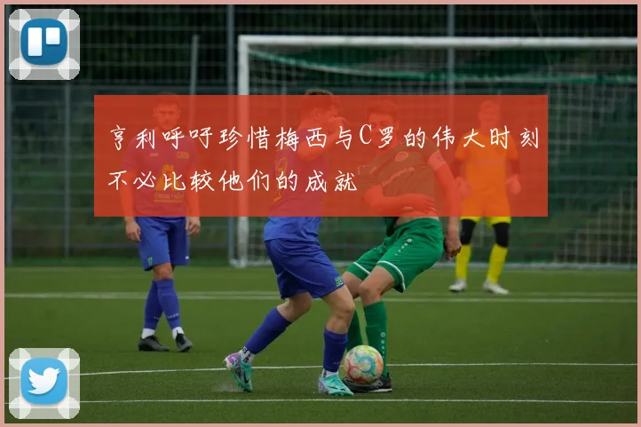 亨利呼吁珍惜梅西与C罗的伟大时刻不必比较他们的成就