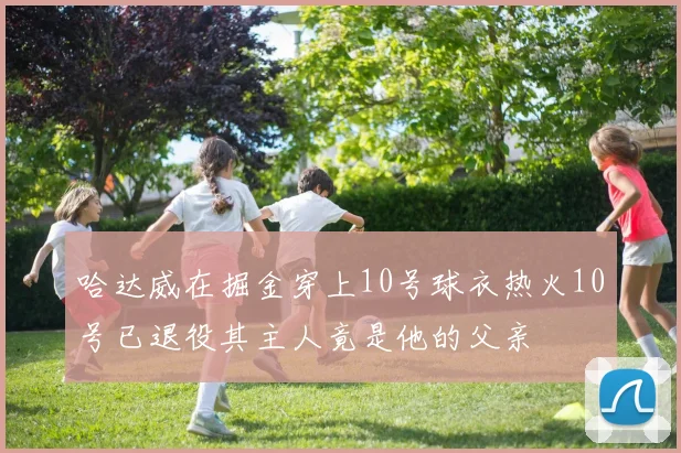 哈达威在掘金穿上10号球衣热火10号已退役其主人竟是他的父亲