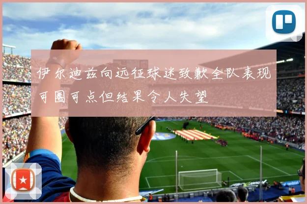 伊尔迪兹向远征球迷致歉全队表现可圈可点但结果令人失望