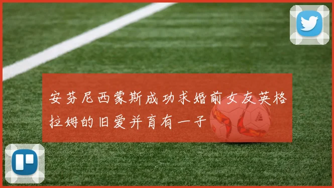 安芬尼西蒙斯成功求婚前女友英格拉姆的旧爱并育有一子