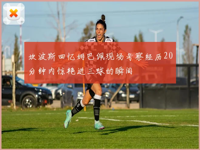 坎波斯回忆姆巴佩现场考察经历20分钟内惊艳进三球的瞬间